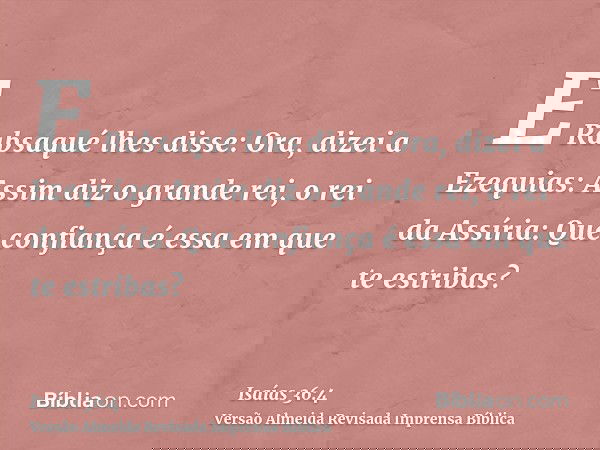 E Rabsaqué lhes disse: Ora, dizei a Ezequias: Assim diz o grande rei, o rei da Assíria: Que confiança é essa em que te estribas?