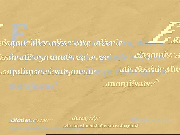E Rabsaqué lhes disse: Ora, dizei a Ezequias: Assim diz o grande rei, o rei da Assíria: Que confiança é esta que tu manifestas?