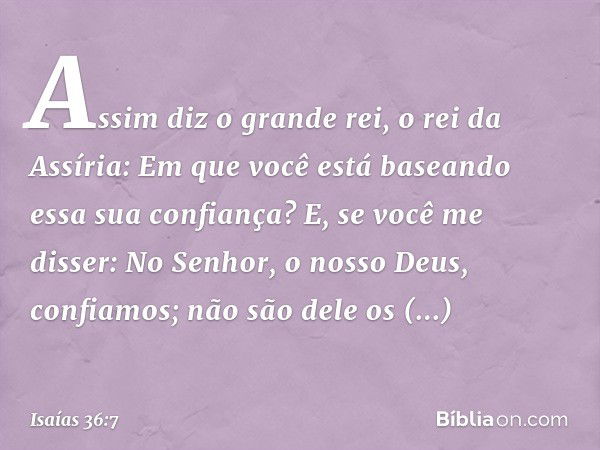 "Assim diz o grande rei, o rei da Assíria: 'Em que você está baseando essa sua confian­ça?
E, se você me disser: "No Senhor, o nosso Deus, confia­mos"; não são 