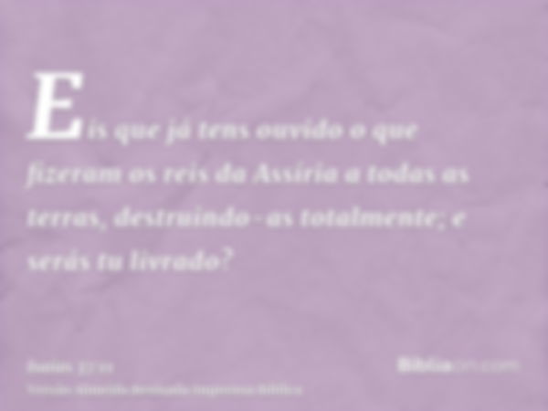 Eis que já tens ouvido o que fizeram os reis da Assíria a todas as terras, destruindo-as totalmente; e serás tu livrado?