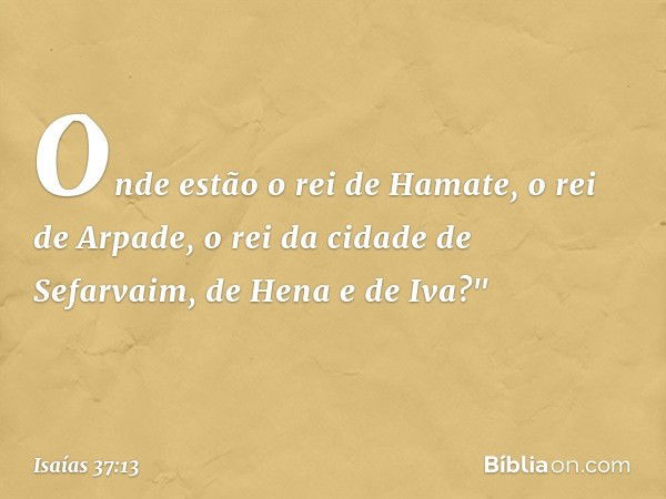 Onde estão o rei de Hamate, o rei de Arpade, o rei da cidade de Sefarvaim, de Hena e de Iva?" -- Isaías 37:13