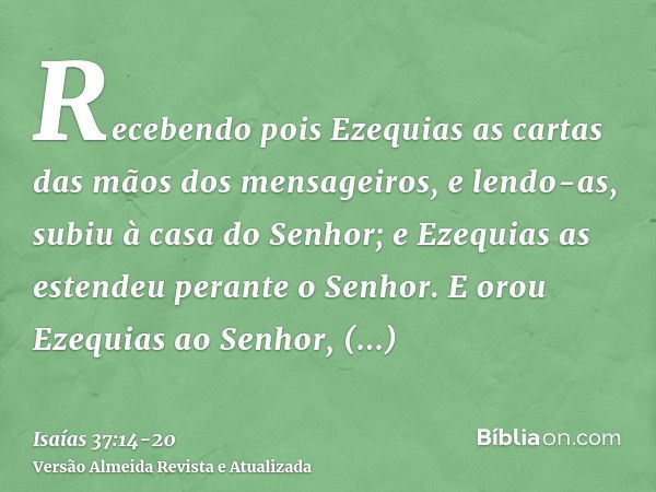 Recebendo pois Ezequias as cartas das mãos dos mensageiros, e lendo-as, subiu à casa do Senhor; e Ezequias as estendeu perante o Senhor.E orou Ezequias ao Senho