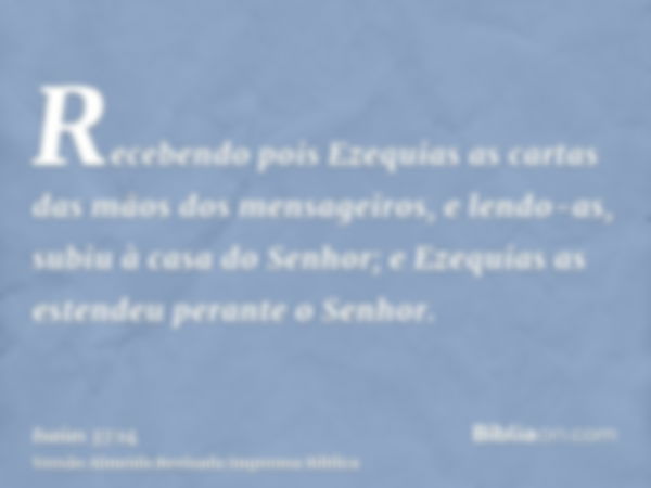 Recebendo pois Ezequias as cartas das mãos dos mensageiros, e lendo-as, subiu à casa do Senhor; e Ezequias as estendeu perante o Senhor.