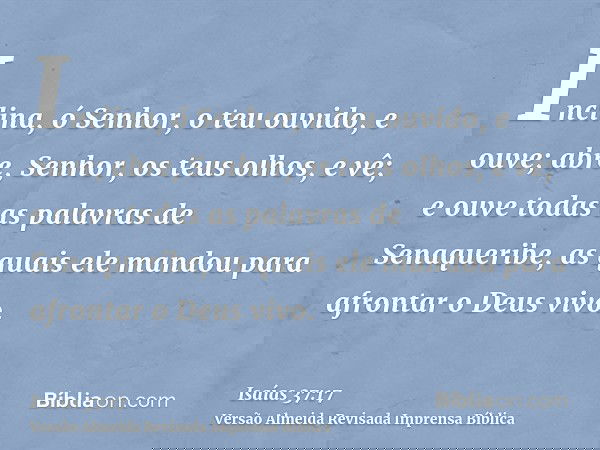 Inclina, ó Senhor, o teu ouvido, e ouve; abre, Senhor, os teus olhos, e vê; e ouve todas as palavras de Senaqueribe, as quais ele mandou para afrontar o Deus vi