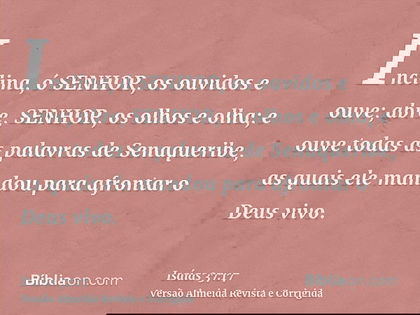 Inclina, ó SENHOR, os ouvidos e ouve; abre, SENHOR, os olhos e olha; e ouve todas as palavras de Senaqueribe, as quais ele mandou para afrontar o Deus vivo.