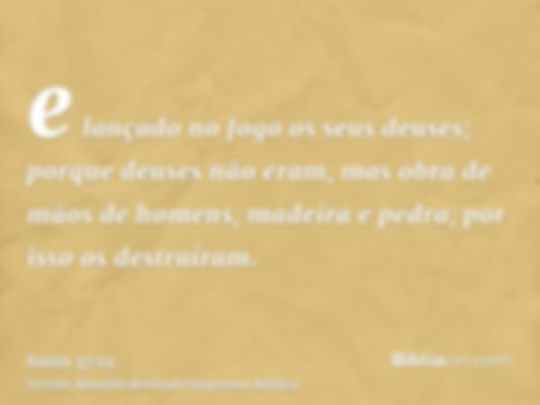 e lançado no fogo os seus deuses; porque deuses não eram, mas obra de mãos de homens, madeira e pedra; por isso os destruíram.