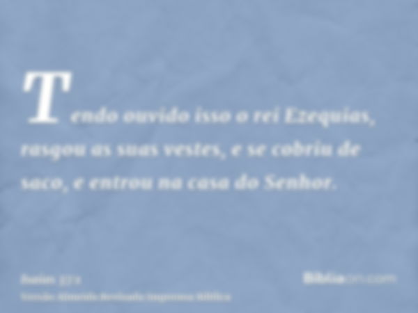 Tendo ouvido isso o rei Ezequias, rasgou as suas vestes, e se cobriu de saco, e entrou na casa do Senhor.