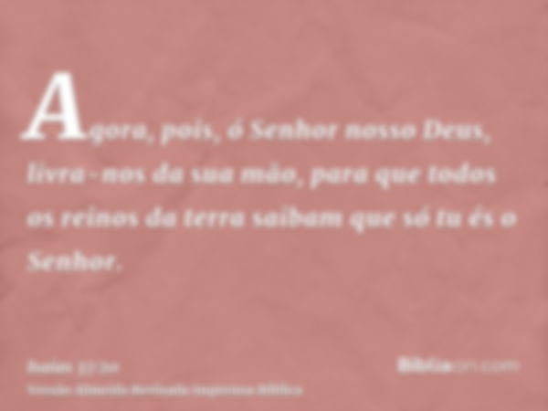 Agora, pois, ó Senhor nosso Deus, livra-nos da sua mão, para que todos os reinos da terra saibam que só tu és o Senhor.