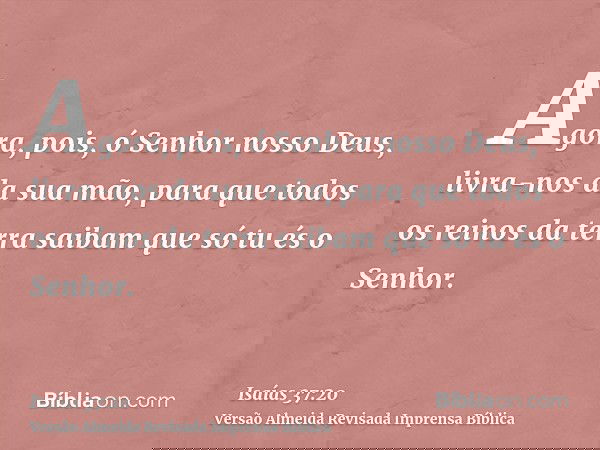 Agora, pois, ó Senhor nosso Deus, livra-nos da sua mão, para que todos os reinos da terra saibam que só tu és o Senhor.