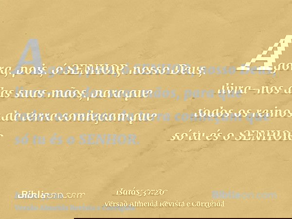 Agora, pois, ó SENHOR, nosso Deus, livra-nos das suas mãos, para que todos os reinos da terra conheçam que só tu és o SENHOR.