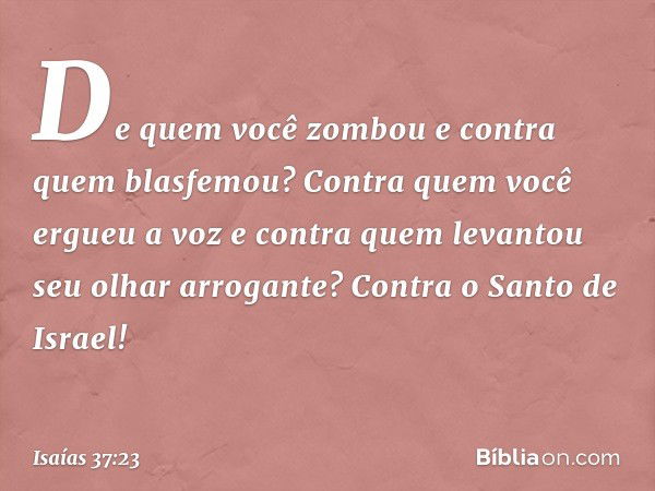 De quem você zombou
e contra quem blasfemou?
Contra quem você ergueu a voz
e contra quem levantou
seu olhar arrogante?
Contra o Santo de Israel! -- Isaías 37:23