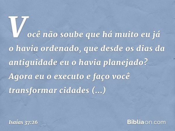 " 'Você não soube que há muito
eu já o havia ordenado,
que desde os dias da antiguidade
eu o havia planejado?
Agora eu o executo
e faço você transformar
cidades