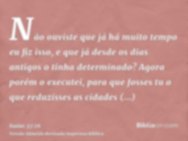 Não ouviste que já há muito tempo eu fiz isso, e que já desde os dias antigos o tinha determinado? Agora porém o executei, para que fosses tu o que reduzisses a