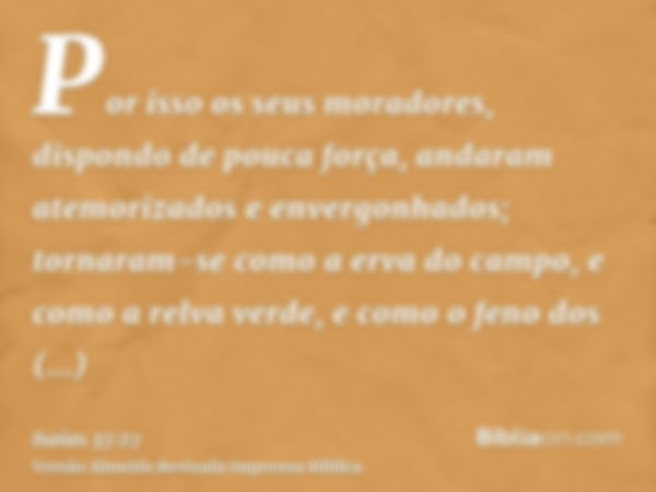 Por isso os seus moradores, dispondo de pouca força, andaram atemorizados e envergonhados; tornaram-se como a erva do campo, e como a relva verde, e como o feno