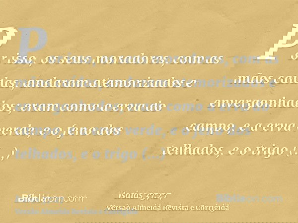 Por isso, os seus moradores, com as mãos caídas, andaram atemorizados e envergonhados; eram como a erva do campo, e a erva verde, e o feno dos telhados, e o tri