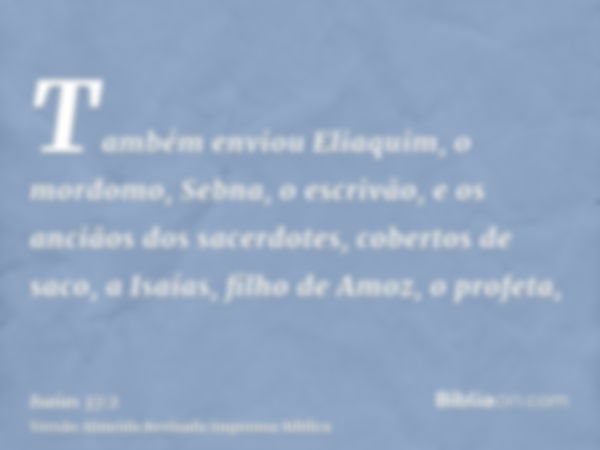 Também enviou Eliaquim, o mordomo, Sebna, o escrivão, e os anciãos dos sacerdotes, cobertos de saco, a Isaías, filho de Amoz, o profeta,