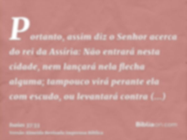 Portanto, assim diz o Senhor acerca do rei da Assíria: Não entrará nesta cidade, nem lançará nela flecha alguma; tampouco virá perante ela com escudo, ou levant