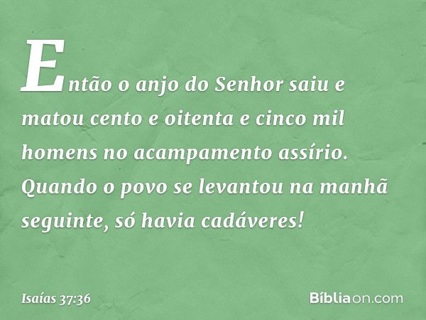 Então o anjo do Senhor saiu e matou cento e oitenta e cinco mil homens no acampa­mento assírio. Quando o povo se levantou na manhã seguinte, só havia cadáveres!