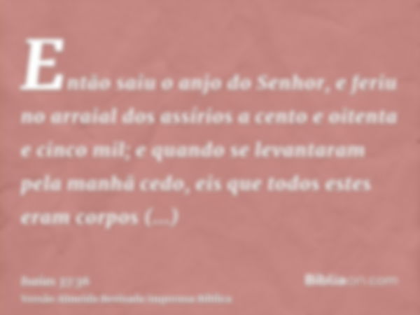 Então saiu o anjo do Senhor, e feriu no arraial dos assírios a cento e oitenta e cinco mil; e quando se levantaram pela manhã cedo, eis que todos estes eram cor