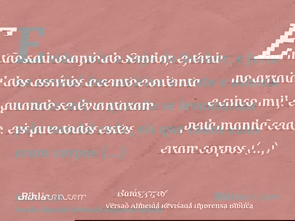 Então saiu o anjo do Senhor, e feriu no arraial dos assírios a cento e oitenta e cinco mil; e quando se levantaram pela manhã cedo, eis que todos estes eram cor