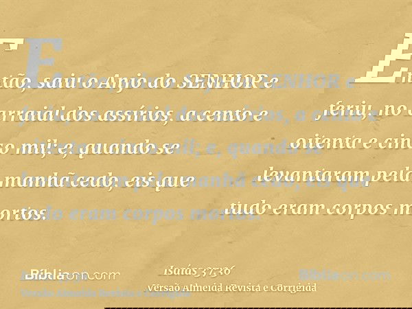 Então, saiu o Anjo do SENHOR e feriu, no arraial dos assírios, a cento e oitenta e cinco mil; e, quando se levantaram pela manhã cedo, eis que tudo eram corpos 