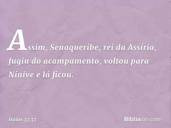 Assim, Senaqueribe, rei da Assíria, fugiu do acampa­mento, voltou para Nínive e lá ficou. -- Isaías 37:37