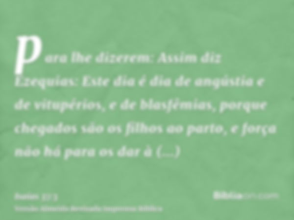 para lhe dizerem: Assim diz Ezequias: Este dia é dia de angústia e de vitupérios, e de blasfêmias, porque chegados são os filhos ao parto, e força não há para o