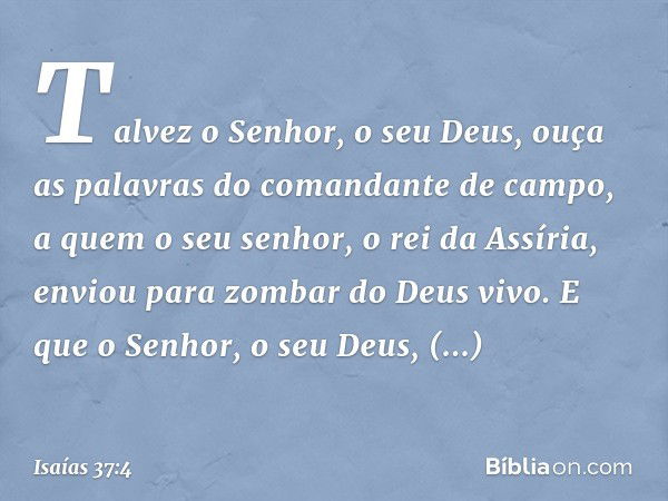 Talvez o Senhor, o seu Deus, ouça as palavras do comandante de campo, a quem o seu senhor, o rei da Assíria, enviou para zombar do Deus vivo. E que o Senhor, o 