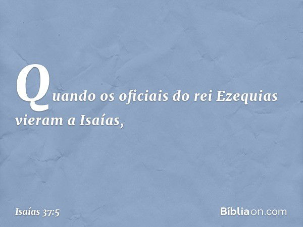 Quando os oficiais do rei Ezequias vieram a Isaías, -- Isaías 37:5