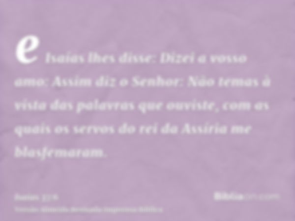 e Isaías lhes disse: Dizei a vosso amo: Assim diz o Senhor: Não temas à vista das palavras que ouviste, com as quais os servos do rei da Assíria me blasfemaram.