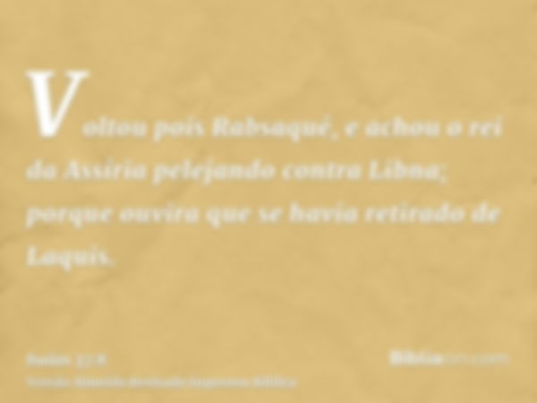 Voltou pois Rabsaqué, e achou o rei da Assíria pelejando contra Libna; porque ouvira que se havia retirado de Laquis.