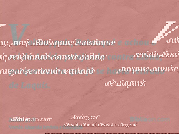 Voltou, pois, Rabsaqué e achou o rei da Assíria pelejando contra Libna; porque ouvira que já se havia retirado de Laquis.