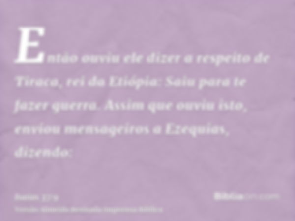 Então ouviu ele dizer a respeito de Tiraca, rei da Etiópia: Saiu para te fazer guerra. Assim que ouviu isto, enviou mensageiros a Ezequias, dizendo: