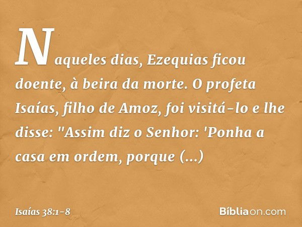 Naqueles dias, Ezequias ficou doente, à beira da morte. O profeta Isaías, filho de Amoz, foi visitá-lo e lhe disse: "Assim diz o Senhor: 'Ponha a casa em ordem,