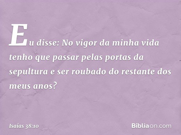 "Eu disse: No vigor da minha vida
tenho que passar pelas
portas da sepultura
e ser roubado do restante
dos meus anos? -- Isaías 38:10