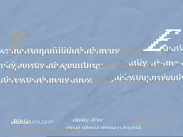 Eu disse: na tranqüilidade de meus dias, ir-me-ei às portas da sepultura; já estou privado do resto de meus anos.