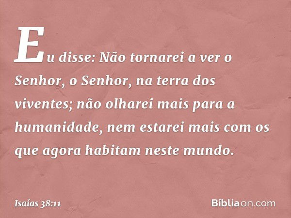 Eu disse: Não tornarei a ver o Senhor,
o Senhor, na terra dos viventes;
não olharei mais para a humanidade,
nem estarei mais com
os que agora habitam neste mund