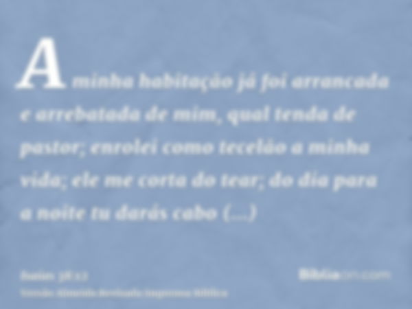 A minha habitação já foi arrancada e arrebatada de mim, qual tenda de pastor; enrolei como tecelão a minha vida; ele me corta do tear; do dia para a noite tu da