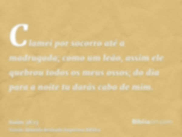 Clamei por socorro até a madrugada; como um leão, assim ele quebrou todos os meus ossos; do dia para a noite tu darás cabo de mim.