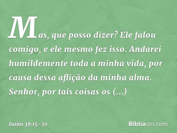 "Mas, que posso dizer?
Ele falou comigo, e ele mesmo fez isso.
Andarei humildemente toda a minha vida,
por causa dessa aflição da minha alma. Senhor, por tais c