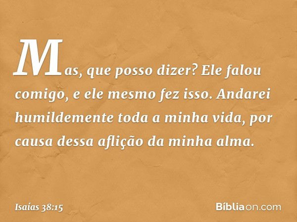 "Mas, que posso dizer?
Ele falou comigo, e ele mesmo fez isso.
Andarei humildemente toda a minha vida,
por causa dessa aflição da minha alma. -- Isaías 38:15