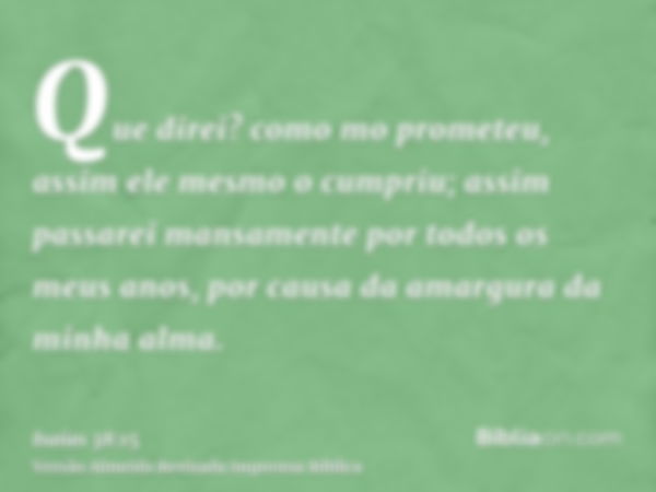 Que direi? como mo prometeu, assim ele mesmo o cumpriu; assim passarei mansamente por todos os meus anos, por causa da amargura da minha alma.