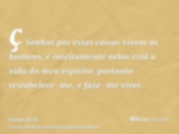 ç Senhor por estas coisas vivem os homens, e inteiramente nelas está a vida do meu espírito; portanto restabelece-me, e faze-me viver.