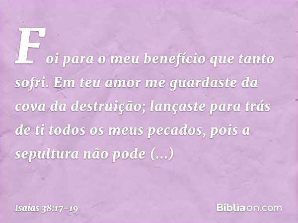 Foi para o meu benefício
que tanto sofri.
Em teu amor me guardaste
da cova da destruição;
lançaste para trás de ti
todos os meus pecados, pois a sepultura não p