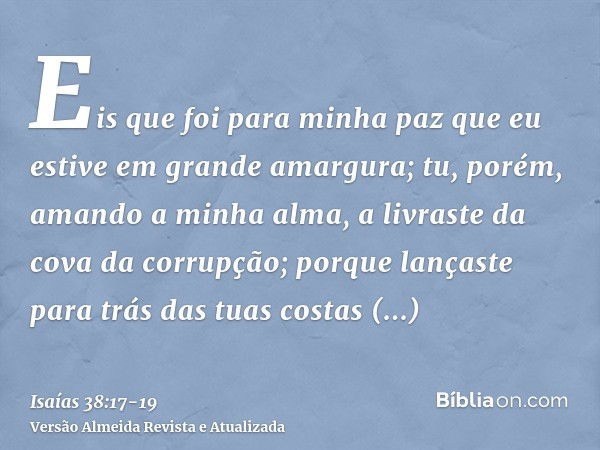 Eis que foi para minha paz que eu estive em grande amargura; tu, porém, amando a minha alma, a livraste da cova da corrupção; porque lançaste para trás das tuas