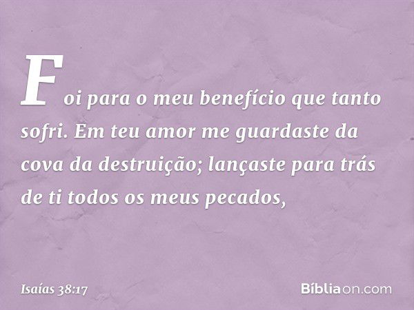 Foi para o meu benefício
que tanto sofri.
Em teu amor me guardaste
da cova da destruição;
lançaste para trás de ti
todos os meus pecados, -- Isaías 38:17