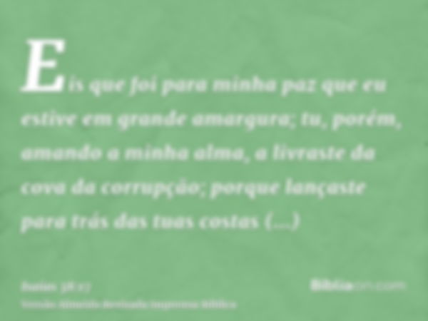 Eis que foi para minha paz que eu estive em grande amargura; tu, porém, amando a minha alma, a livraste da cova da corrupção; porque lançaste para trás das tuas