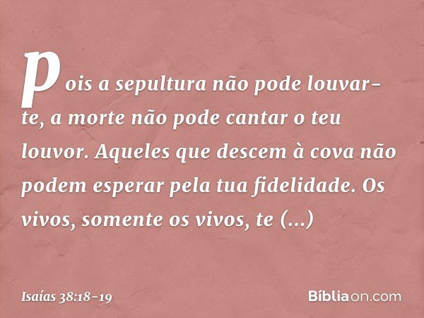 pois a sepultura não pode louvar-te,
a morte não pode cantar o teu louvor.
Aqueles que descem à cova
não podem esperar pela tua fidelidade. Os vivos, somente os