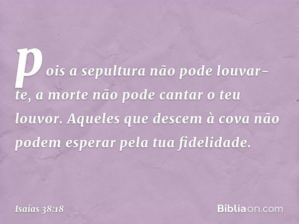 pois a sepultura não pode louvar-te,
a morte não pode cantar o teu louvor.
Aqueles que descem à cova
não podem esperar pela tua fidelidade. -- Isaías 38:18