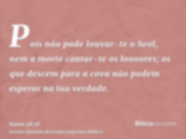 Pois não pode louvar-te o Seol, nem a morte cantar-te os louvores; os que descem para a cova não podem esperar na tua verdade.